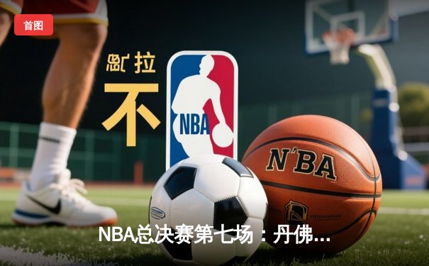 NBA总决赛第七场：丹佛掘金险胜波士顿凯尔特人，约基奇狂砍41分三双锁定FMVP