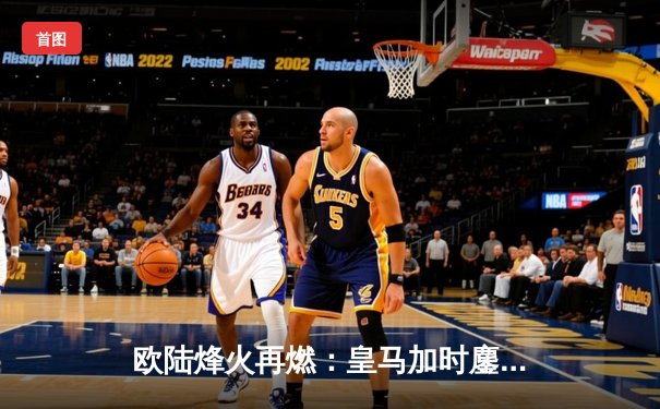 欧陆烽火再燃：皇马加时鏖战逆转拜仁，第15座欧冠奖杯咫尺之遥